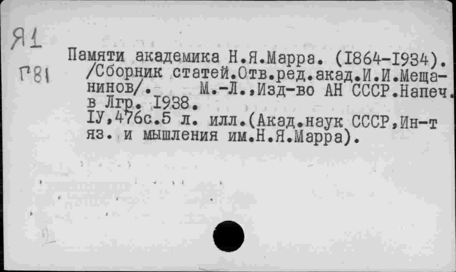 ﻿Я1 rei
Памяти академика Н.Я.Марра. (1864-1934). /Сборник статей.Отв.ред.акад.И.Мещанинов/. М.-Л.,Изд-во АН СССР.Напеч в Лгр. 1938.
1У,476с.5 л. илл.(Акад.наук СССР,Ин-т яз. и мышления им.Н.Я.Марра).